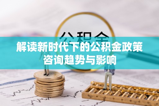 长白解读新时代下的公积金政策咨询趋势与影响