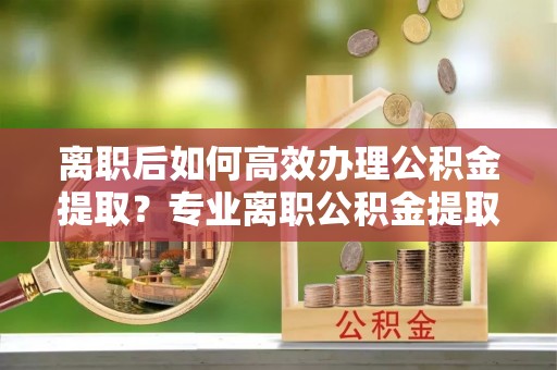 长白离职后如何高效办理公积金提取？专业离职公积金提取代办服务详解