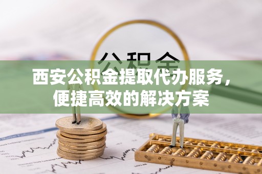 长白西安公积金提取代办服务，便捷高效的解决方案