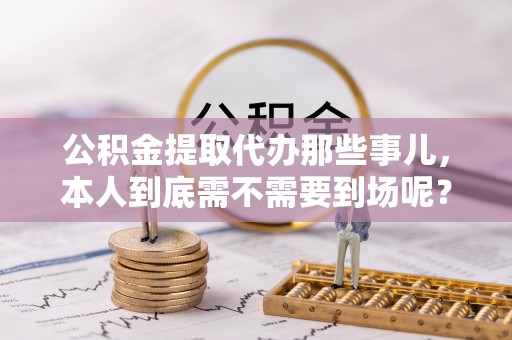 长白公积金提取代办那些事儿，本人到底需不需要到场呢？