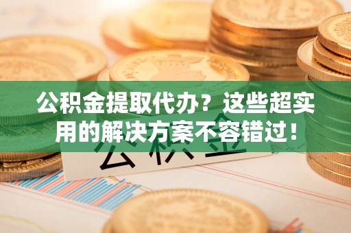 长白公积金提取代办？这些超实用的解决方案不容错过！