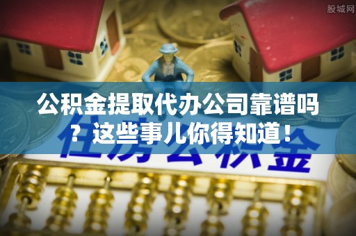 长白公积金提取代办公司靠谱吗？这些事儿你得知道！