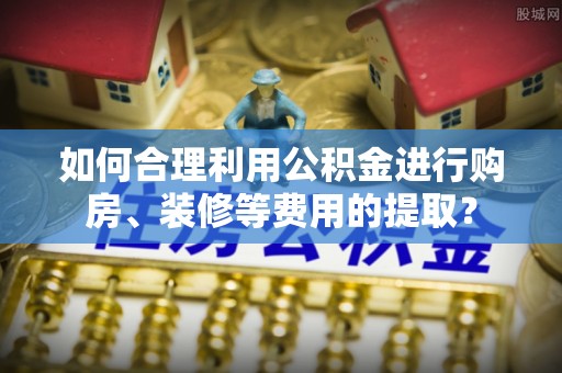 长白如何合理利用公积金进行购房、装修等费用的提取？