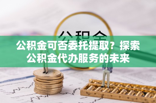长白公积金可否委托提取？探索公积金代办服务的未来