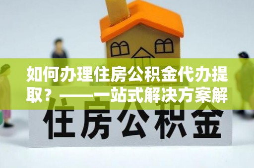 长白如何办理住房公积金代办提取？——一站式解决方案解析